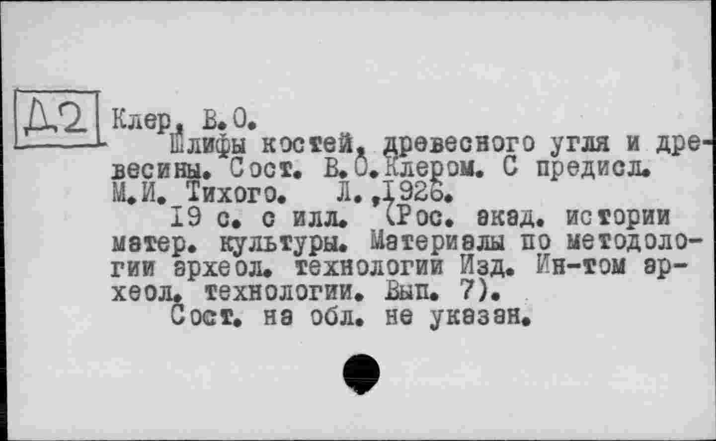 ﻿Клер, В.О*
Шлифы костей, древесного угля и дре весины. С ост. В, 0, Клером. С предисл. М.И. Тихого, Л, ,192о,
19 с. с илл, СР ос. ЭК8Д. истории матер, культуры. Материалы по методологии археол. технологии Изд. Ин-том ар-хеол. технологии. Вып. 7).
Сост, на обл. не указан.